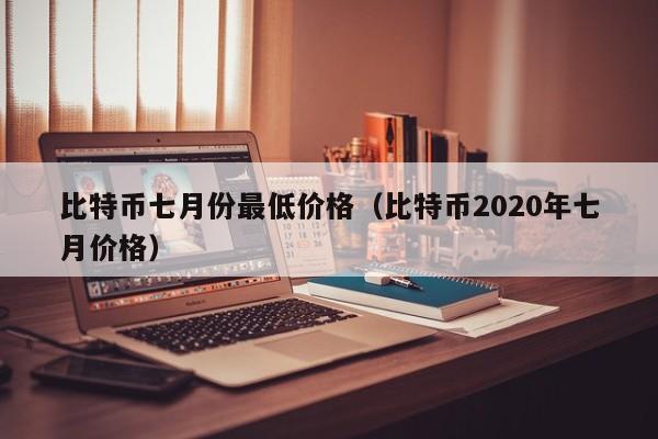 比特币七月份最低价格(比特币2020年七月价格)
