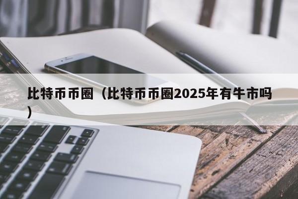 比特币币圈(比特币币圈2025年有牛市吗)